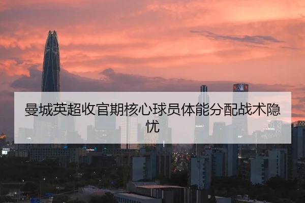 曼城英超收官期核心球员体能分配战术隐忧