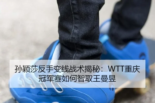 孙颖莎反手变线战术揭秘：WTT重庆冠军赛如何智取王曼昱