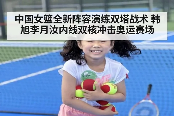 中国女篮全新阵容演练双塔战术 韩旭李月汝内线双核冲击奥运赛场